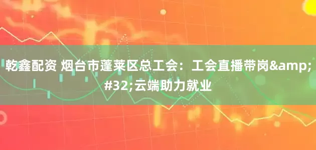 乾鑫配资 烟台市蓬莱区总工会：工会直播带岗 云端助力就业