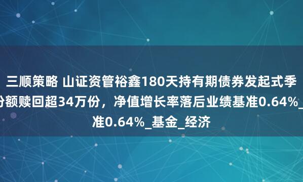 三顺策略 山证资管裕鑫180天持有期债券发起式季报解读：份额赎回超34万份，净值增长率落后业绩基准0.64%_基金_经济