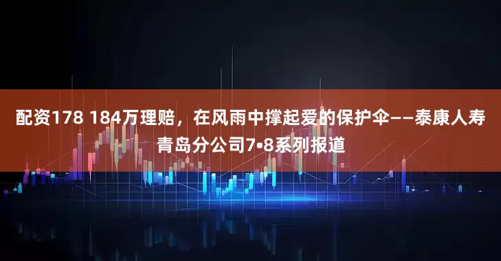 配资178 184万理赔，在风雨中撑起爱的保护伞——泰康人寿青岛分公司7•8系列报道