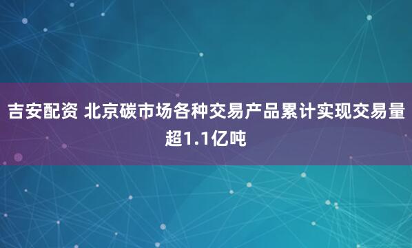 吉安配资 北京碳市场各种交易产品累计实现交易量超1.1亿吨