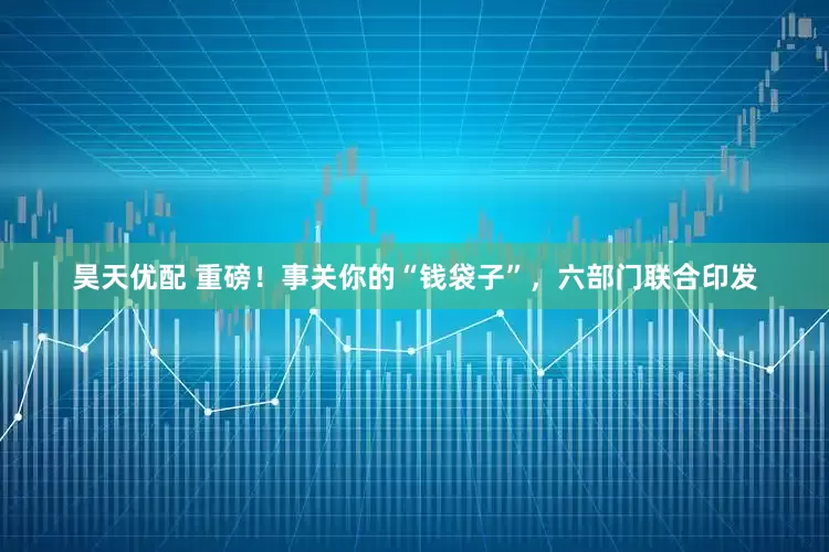 昊天优配 重磅！事关你的“钱袋子”，六部门联合印发