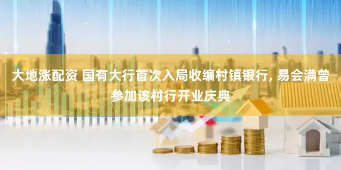 大地涨配资 国有大行首次入局收编村镇银行, 易会满曾参加该村行开业庆典