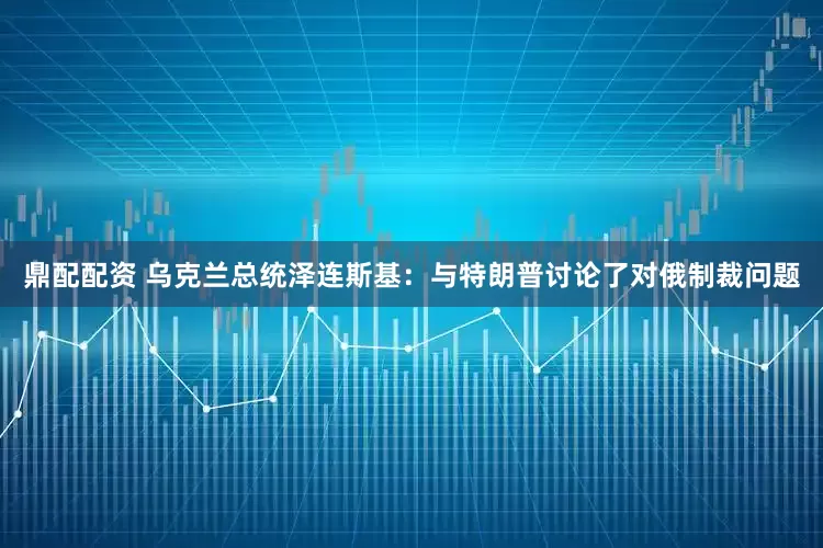鼎配配资 乌克兰总统泽连斯基：与特朗普讨论了对俄制裁问题