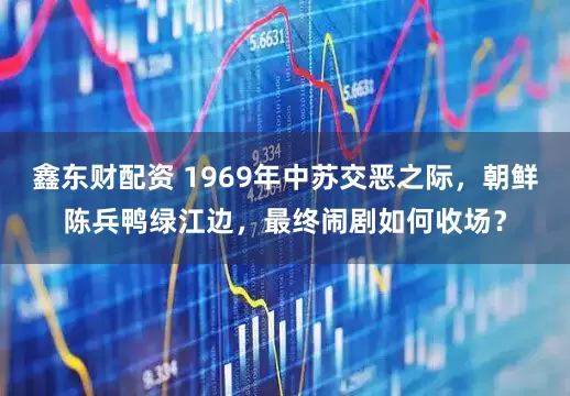 鑫东财配资 1969年中苏交恶之际，朝鲜陈兵鸭绿江边，最终闹剧如何收场？