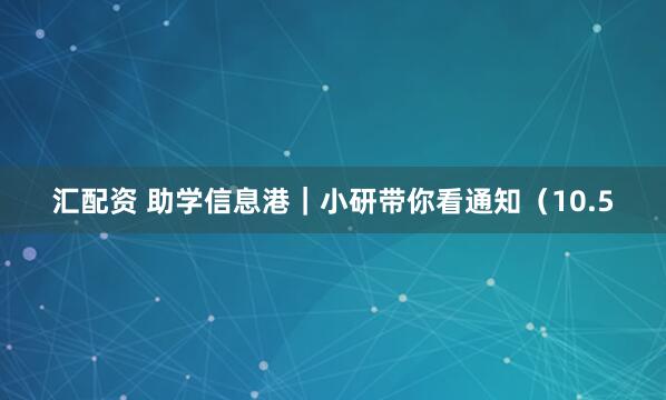 汇配资 助学信息港｜小研带你看通知（10.5