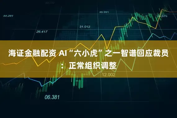 海证金融配资 AI“六小虎”之一智谱回应裁员：正常组织调整
