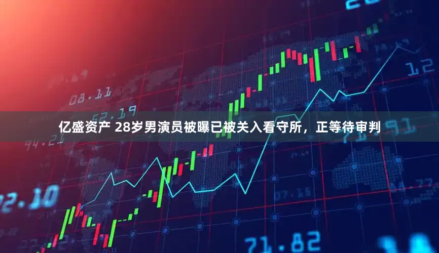亿盛资产 28岁男演员被曝已被关入看守所，正等待审判