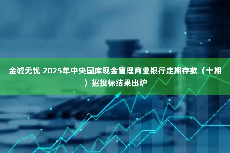 金诚无忧 2025年中央国库现金管理商业银行定期存款（十期）招投标结果出炉