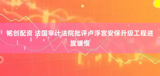 铭创配资 法国审计法院批评卢浮宫安保升级工程进度缓慢