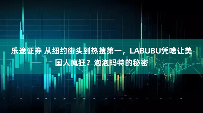 乐途证券 从纽约街头到热搜第一，LABUBU凭啥让美国人疯狂？泡泡玛特的秘密