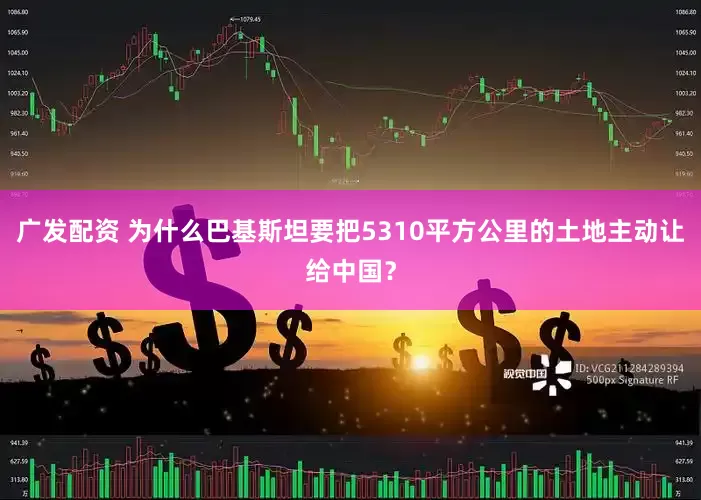 广发配资 为什么巴基斯坦要把5310平方公里的土地主动让给中国？