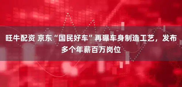 旺牛配资 京东“国民好车”再曝车身制造工艺，发布多个年薪百万岗位
