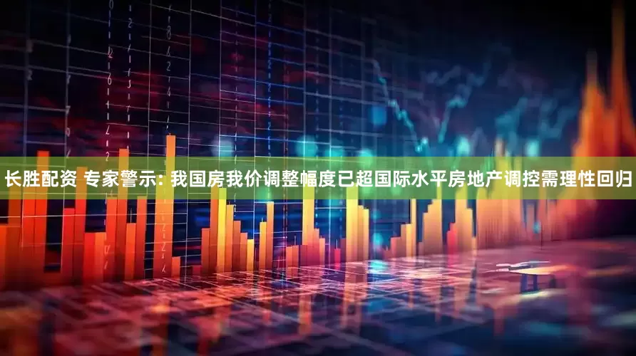 长胜配资 专家警示: 我国房我价调整幅度已超国际水平房地产调控需理性回归