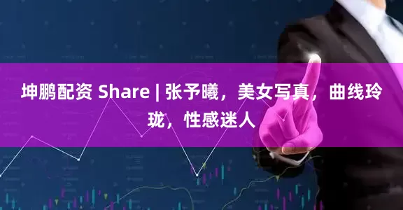 坤鹏配资 Share | 张予曦，美女写真，曲线玲珑，性感迷人