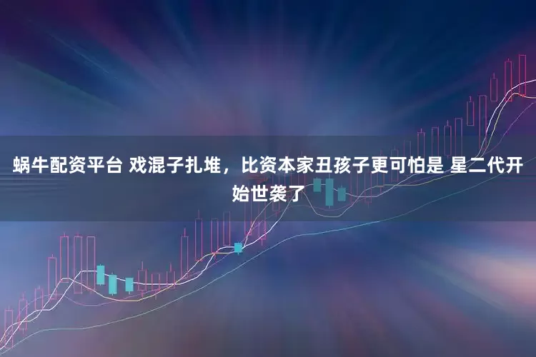 蜗牛配资平台 戏混子扎堆，比资本家丑孩子更可怕是 星二代开始世袭了