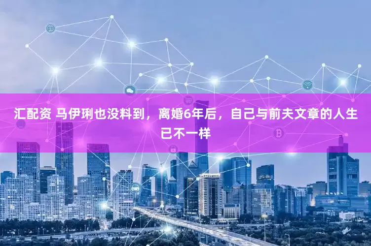 汇配资 马伊琍也没料到，离婚6年后，自己与前夫文章的人生已不一样
