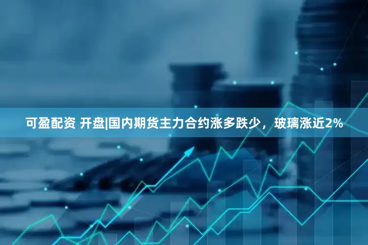 可盈配资 开盘|国内期货主力合约涨多跌少，玻璃涨近2%